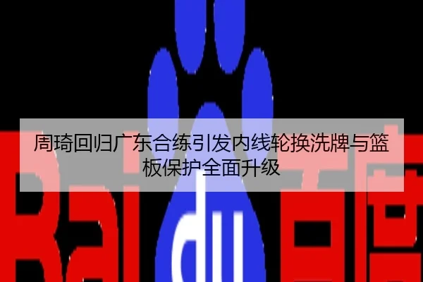 周琦回归广东合练引发内线轮换洗牌与篮板保护全面升级