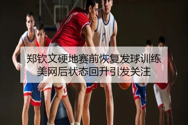 郑钦文硬地赛前恢复发球训练 美网后状态回升引发关注