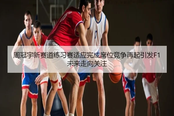 周冠宇新赛道练习赛适应完成席位竞争再起引发F1未来走向关注